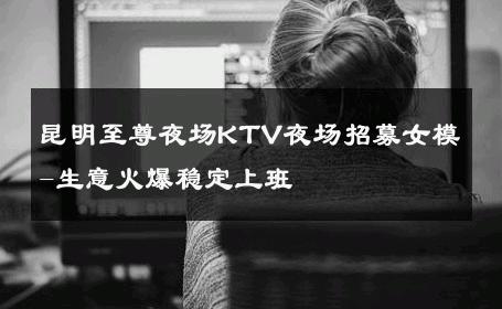 昆明至尊夜场KTV夜场招募女模-生意火爆稳定上班 