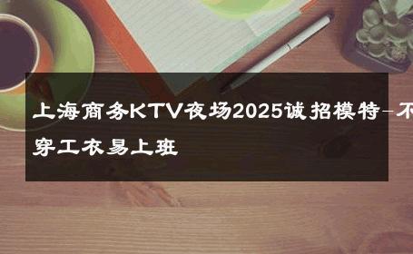 上海商务KTV夜场2025诚招模特-不穿工衣易上班 