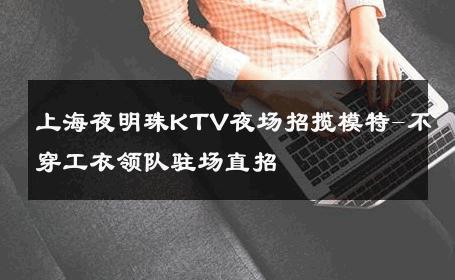 上海夜明珠KTV夜场招揽模特-不穿工衣领队驻场直招 