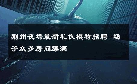 荆州夜场最新礼仪模特招聘-场子众多房间爆满 