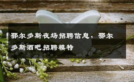 鄂尔多斯夜场招聘信息，鄂尔多斯酒吧招聘模特
