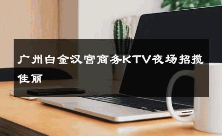 广州白金汉宫商务KTV夜场招揽佳丽 