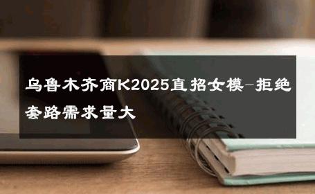 乌鲁木齐商K2025直招女模-拒绝套路需求量大 