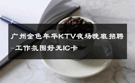 广州金色年华KTV夜场晚班招聘-工作氛围好无IC卡 