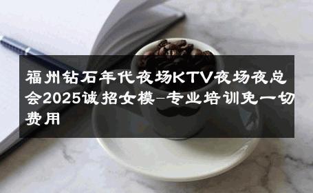 福州钻石年代夜场KTV夜场夜总会2025诚招女模-专业培训免一切费用 