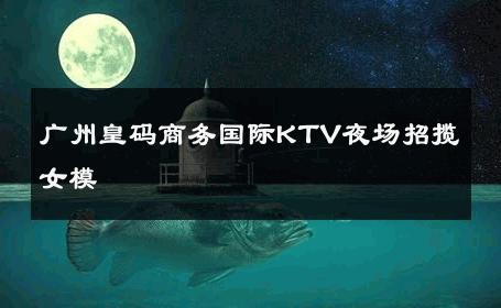 广州皇码商务国际KTV夜场招揽女模 