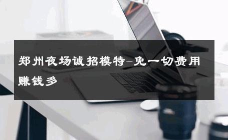 郑州夜场诚招模特-免一切费用赚钱多 