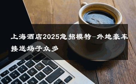 上海酒店2025急招模特-外地豪车接送场子众多 