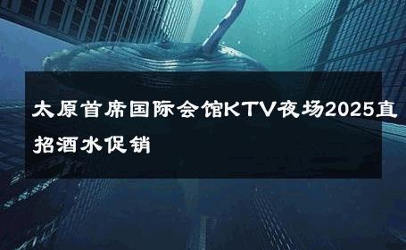 太原首席国际会馆KTV夜场2025直招酒水促销 