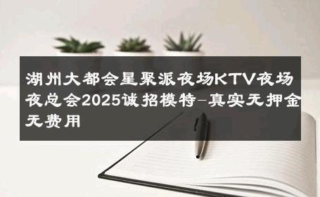 湖州大都会星聚派夜场KTV夜场夜总会2025诚招模特-真实无押金无费用 