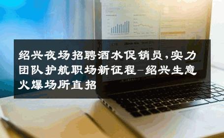绍兴夜场招聘酒水促销员,实力团队护航职场新征程-绍兴生意火爆场所直招