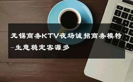 无锡商务KTV夜场诚招商务模特-生意稳定客源多 