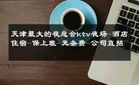 天津最大的夜总会ktv夜场-酒店住宿-保上班-无杂费-公司直招 