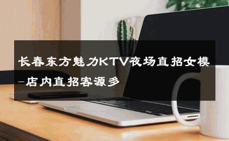 长春东方魅力KTV夜场直招女模-店内直招客源多 