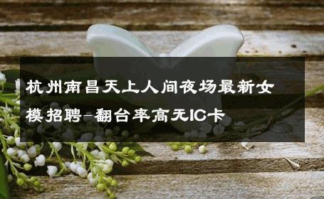 杭州南昌天上人间夜场最新女模招聘-翻台率高无IC卡 