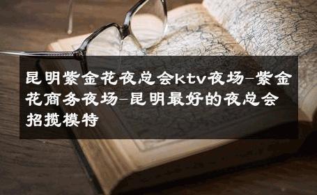 昆明紫金花夜总会ktv夜场-紫金花商务夜场-昆明最好的夜总会招揽模特 