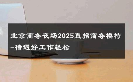 北京商务夜场2025直招商务模特-待遇好工作轻松 