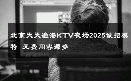 北京天天渔港KTV夜场2025诚招模特-无费用客源多 