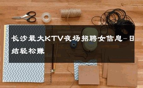 长沙最大KTV夜场招聘女信息-日结轻松赚 