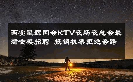 西安星辉国会KTV夜场夜总会最新女模招聘-报销机票拒绝套路 