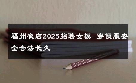福州夜店2025招聘女模-穿便服安全合法长久 