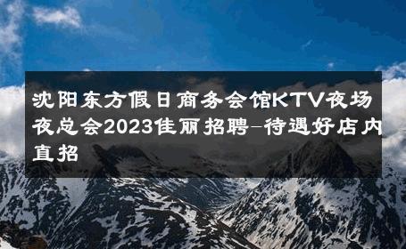 沈阳东方假日商务会馆KTV夜场夜总会2023佳丽招聘-待遇好店内直招 