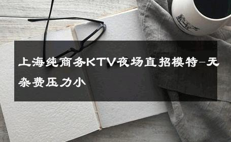 上海纯商务KTV夜场直招模特-无杂费压力小 