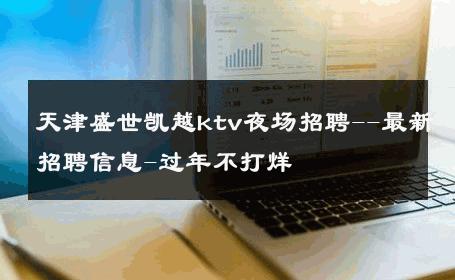 天津盛世凯越ktv夜场招聘--最新招聘信息-过年不打烊 