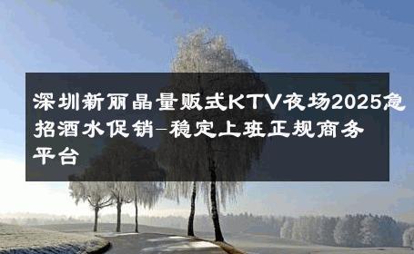 深圳新丽晶量贩式KTV夜场2025急招酒水促销-稳定上班正规商务平台 