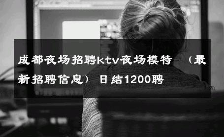 成都夜场招聘ktv夜场模特-（最新招聘信息）日结1200聘 