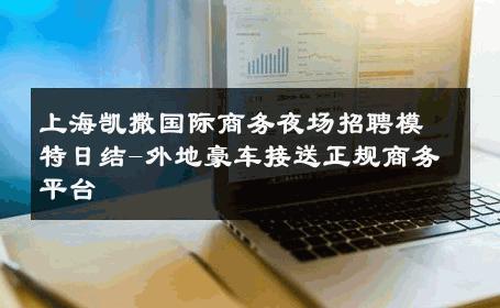 上海凯撒国际商务夜场招聘模特日结-外地豪车接送正规商务平台 
