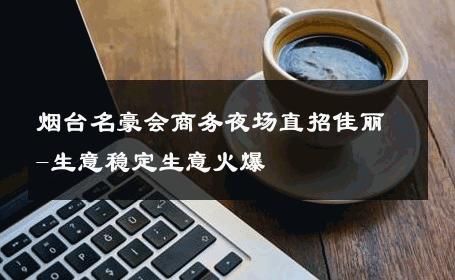 烟台名豪会商务夜场直招佳丽-生意稳定生意火爆 