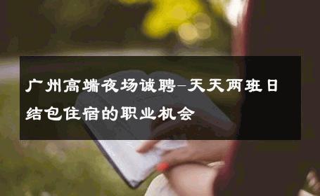 广州高端夜场诚聘-天天两班日结包住宿的职业机会 