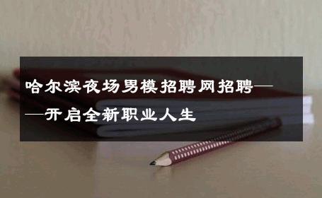 哈尔滨夜场男模招聘网招聘——开启全新职业人生 