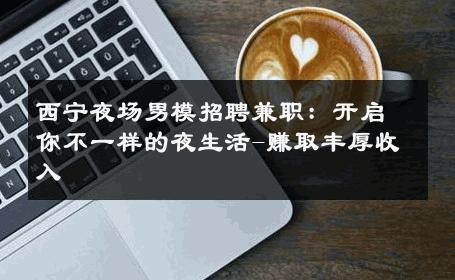 西宁夜场男模招聘兼职：开启你不一样的夜生活-赚取丰厚收入 