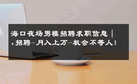 海口夜场男模招聘求职信息｜,招聘-月入上万-机会不等人！ 