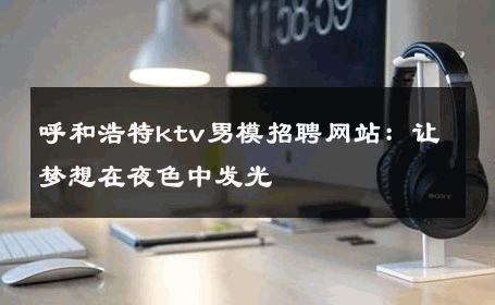 呼和浩特ktv男模招聘网站：让梦想在夜色中发光 
