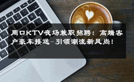 周口KTV夜场兼职招聘：高端客户豪车接送-引领潮流新风尚！ 