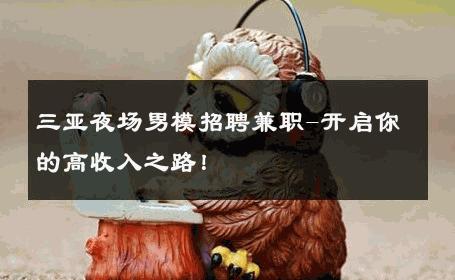 三亚夜场男模招聘兼职-开启你的高收入之路！ 