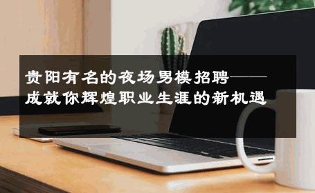 贵阳有名的夜场男模招聘——成就你辉煌职业生涯的新机遇 