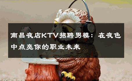 南昌夜店KTV招聘男模：在夜色中点亮你的职业未来 