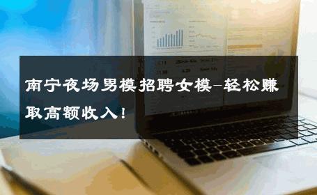 南宁夜场男模招聘女模-轻松赚取高额收入！ 