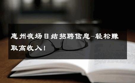 惠州夜场日结招聘信息-轻松赚取高收入！ 