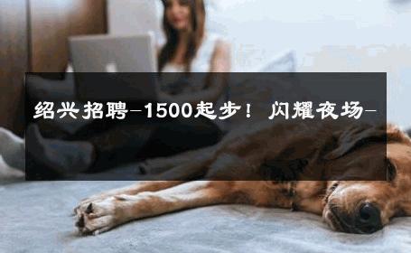 绍兴招聘-1500起步！闪耀夜场- 