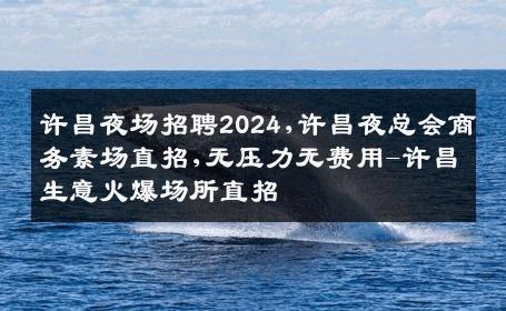 许昌夜场招聘2024,许昌夜总会商务素场直招,无压力无费用-许昌生意火爆场所直招
