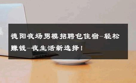 德阳夜场男模招聘包住宿-轻松赚钱-夜生活新选择！ 