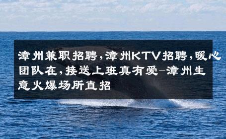 漳州兼职招聘,漳州KTV招聘,暖心团队在,接送上班真有爱-漳州生意火爆场所直招