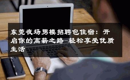 东莞夜场男模招聘包住宿：开启你的高薪之路-轻松享受优质生活 