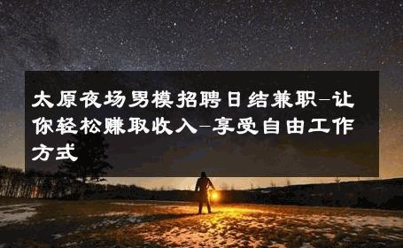 太原夜场男模招聘日结兼职-让你轻松赚取收入-享受自由工作方式 