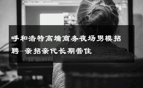 呼和浩特高端商务夜场男模招聘-亲招亲代长期管住 
